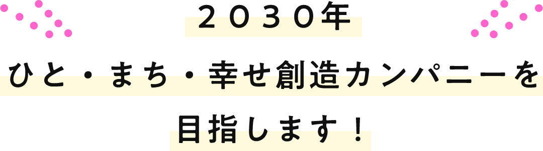 2030年 ひと・まち・幸せ創造カンパニーを目指します！